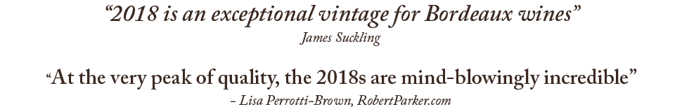 '2018 is an exceptional vintage for Bordeaux wines' - James Suckling; 'At the very peak of quality, the 2018s are mind-blowingly incredible' - Lisa Perrotti-Brown, RobertParker.com